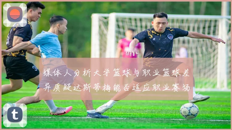 媒体人分析大学篮球与职业篮球差异质疑达斯蒂梅能否适应职业赛场