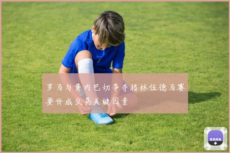 罗马与费内巴切争夺格林伍德马赛要价成交易关键因素