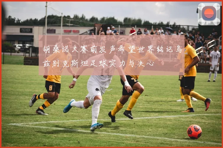 胡桑诺夫赛前发声希望世界铭记乌兹别克斯坦足球实力与决心