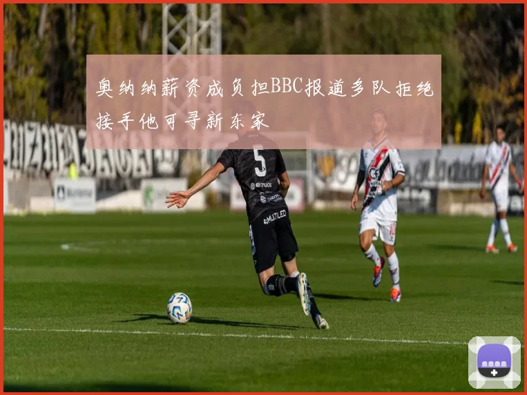 奥纳纳薪资成负担BBC报道多队拒绝接手他可寻新东家